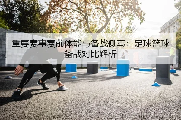 重要赛事赛前体能与备战侧写：足球篮球备战对比解析